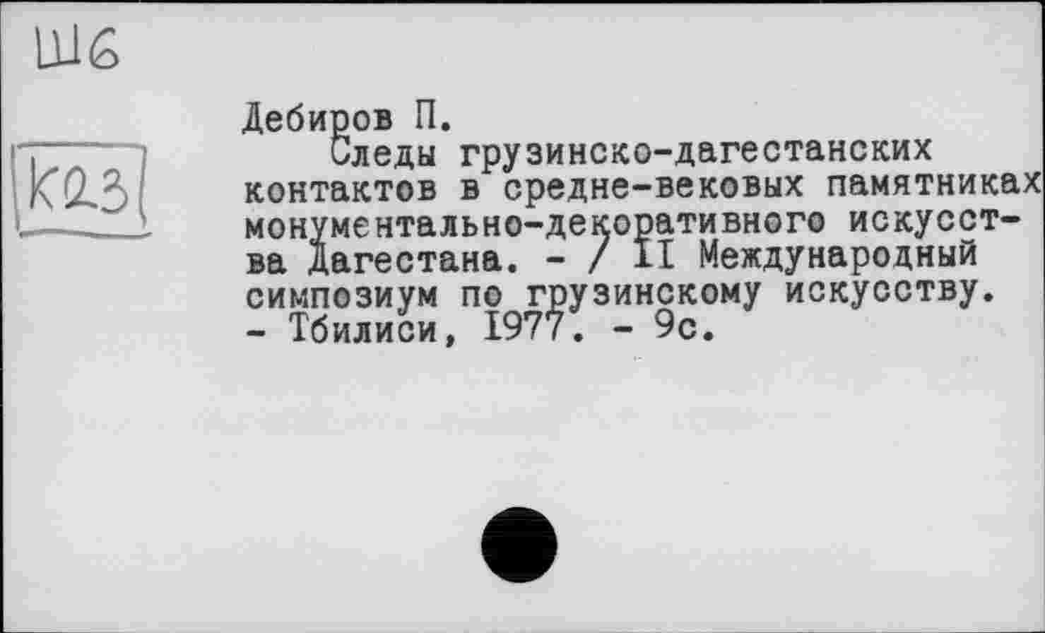 ﻿
Дебиров П.
Следы грузинско-дагестанских контактов в средне-вековых памятниках монументально-декоративного искусства Дагестана. - / II Международный симпозиум по грузинскому искусству. - Тбилиси, 1977. - 9с.